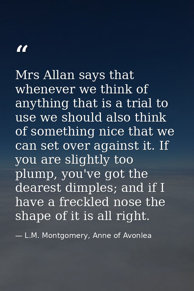 Mrs Allan says that whenever we think of anything that is a trial to use we should also think of something nice that we  — L.M. Montgomery, Anne of Avonlea