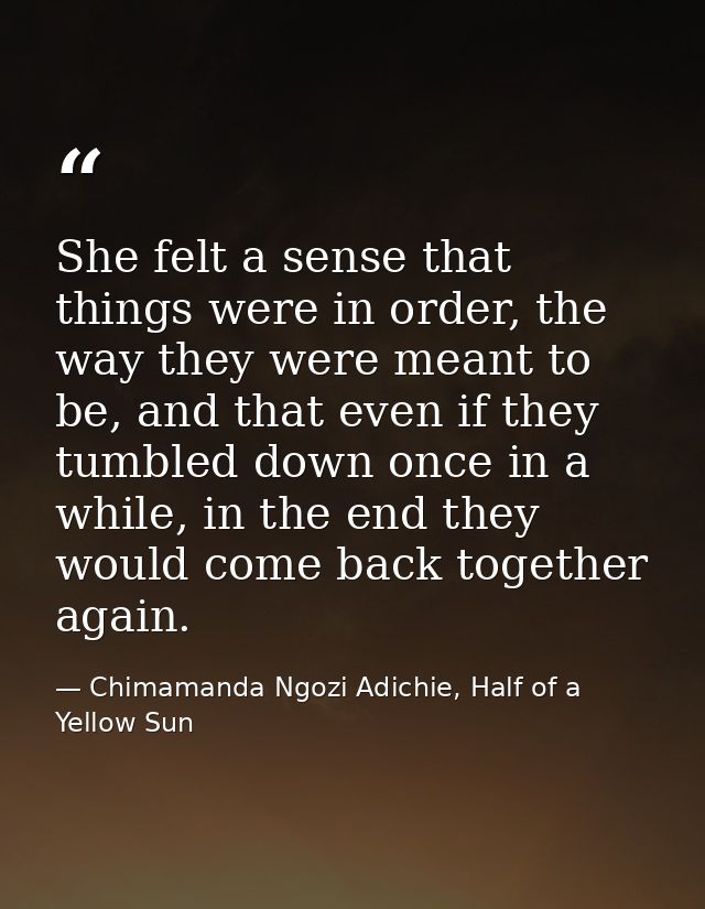 She felt a sense that things were in order, the way they were meant to be, and that even if they tumbled down once in a  — Chimamanda Ngozi Adichie, Half of a Yellow Sun