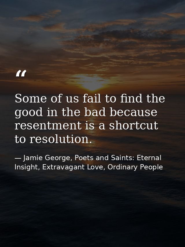 Some of us fail to find the good in the bad because resentment is a shortcut to resolution. — Jamie George, Poets and Saints: Eternal Insight, Extravagant Love, Ordinary People