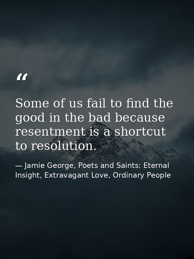 Some of us fail to find the good in the bad because resentment is a shortcut to resolution. — Jamie George, Poets and Saints: Eternal Insight, Extravagant Love, Ordinary People