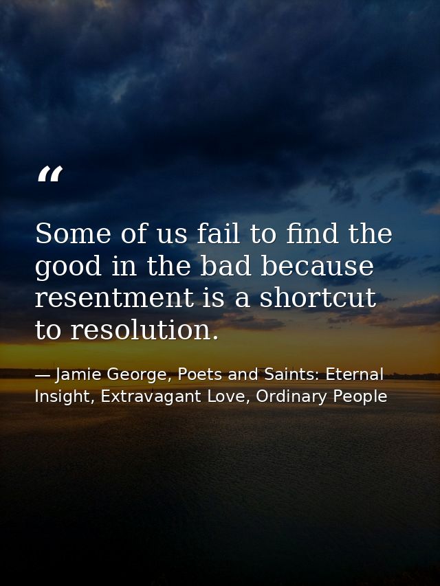 Some of us fail to find the good in the bad because resentment is a shortcut to resolution. — Jamie George, Poets and Saints: Eternal Insight, Extravagant Love, Ordinary People