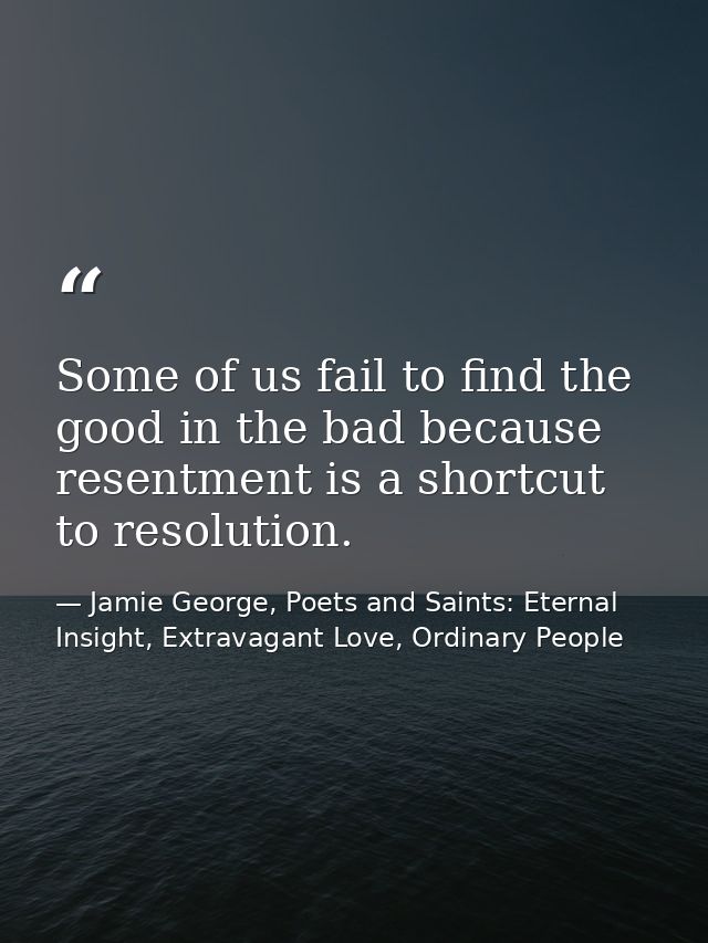 Some of us fail to find the good in the bad because resentment is a shortcut to resolution. — Jamie George, Poets and Saints: Eternal Insight, Extravagant Love, Ordinary People