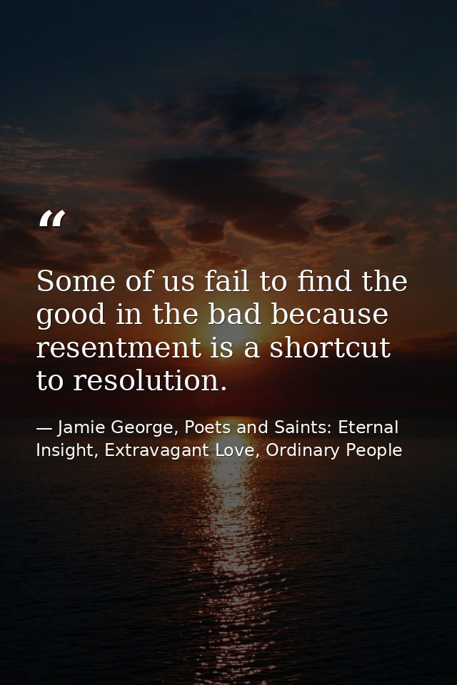 Some of us fail to find the good in the bad because resentment is a shortcut to resolution. — Jamie George, Poets and Saints: Eternal Insight, Extravagant Love, Ordinary People