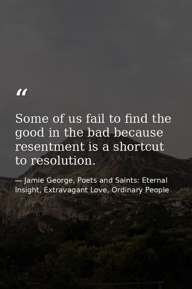 Some of us fail to find the good in the bad because resentment is a shortcut to resolution. — Jamie George, Poets and Saints: Eternal Insight, Extravagant Love, Ordinary People