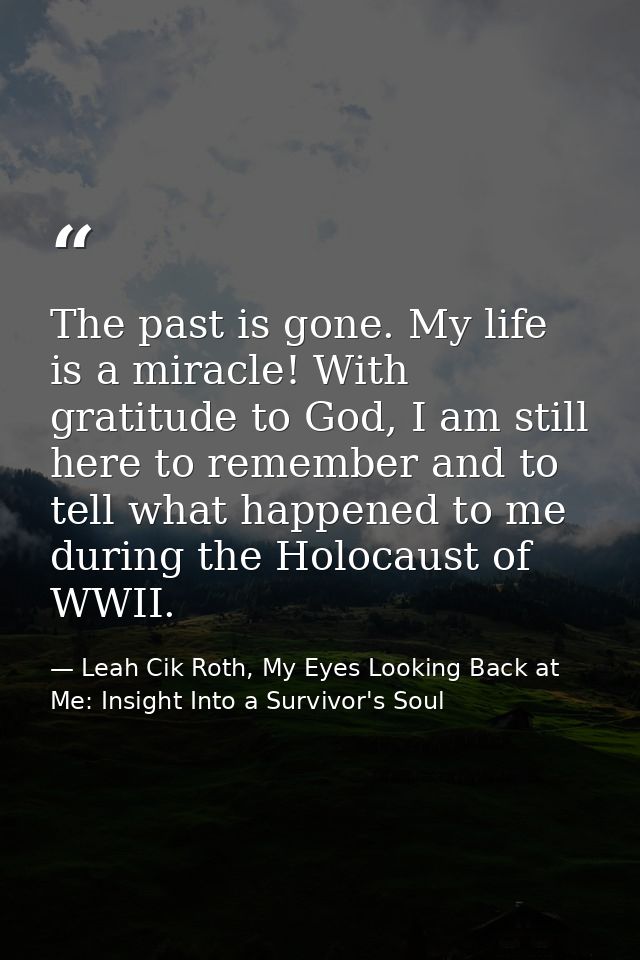 The past is gone. My life is a miracle! With gratitude to God, I am still here to remember and to tell what happened to  — Leah Cik Roth, My Eyes Looking Back at Me: Insight Into a Survivor's Soul
