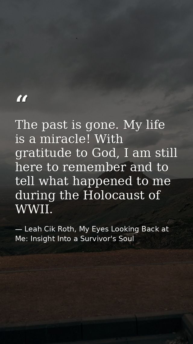 The past is gone. My life is a miracle! With gratitude to God, I am still here to remember and to tell what happened to  — Leah Cik Roth, My Eyes Looking Back at Me: Insight Into a Survivor's Soul