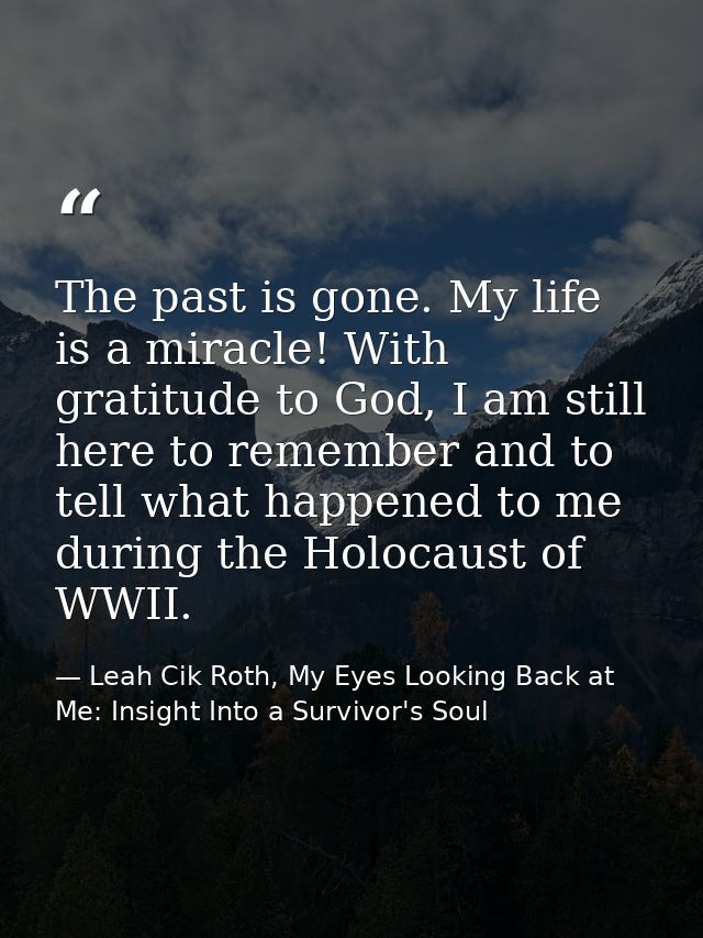 The past is gone. My life is a miracle! With gratitude to God, I am still here to remember and to tell what happened to  — Leah Cik Roth, My Eyes Looking Back at Me: Insight Into a Survivor's Soul