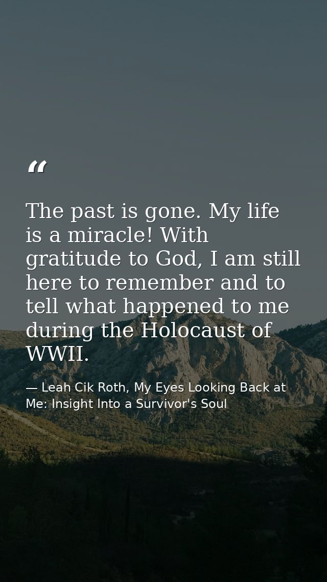 The past is gone. My life is a miracle! With gratitude to God, I am still here to remember and to tell what happened to  — Leah Cik Roth, My Eyes Looking Back at Me: Insight Into a Survivor's Soul