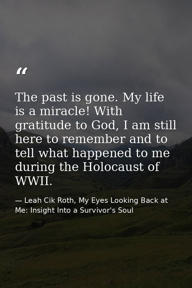 The past is gone. My life is a miracle! With gratitude to God, I am still here to remember and to tell what happened to  — Leah Cik Roth, My Eyes Looking Back at Me: Insight Into a Survivor's Soul