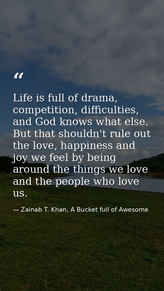 Life is full of drama, competition, difficulties, and God knows what else. But that shouldn't rule out the love, happine — Zainab T. Khan, A Bucket full of Awesome