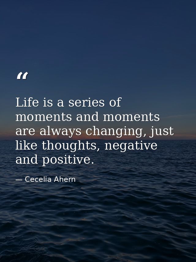 Life is a series of moments and moments are always changing, just like thoughts, negative and positive. — Cecelia Ahern