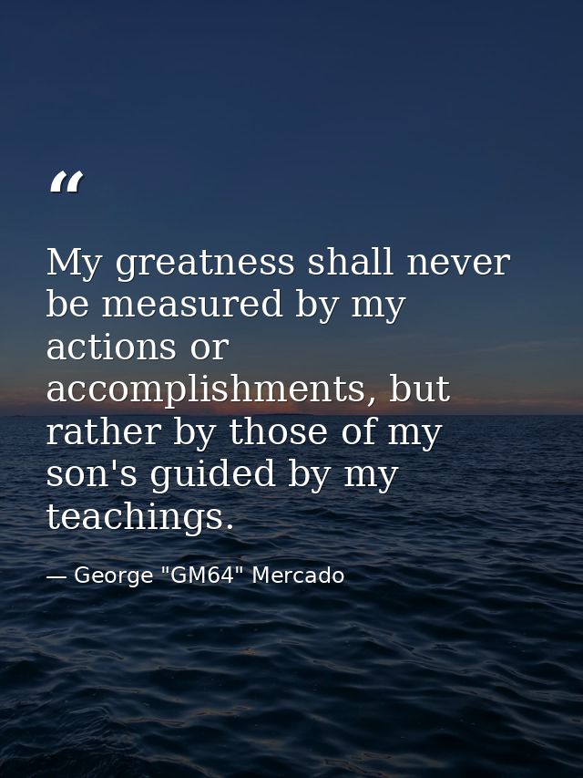 My greatness shall never be measured by my actions or accomplishments, but rather by those of my son's guided by my teac — George "GM64" Mercado