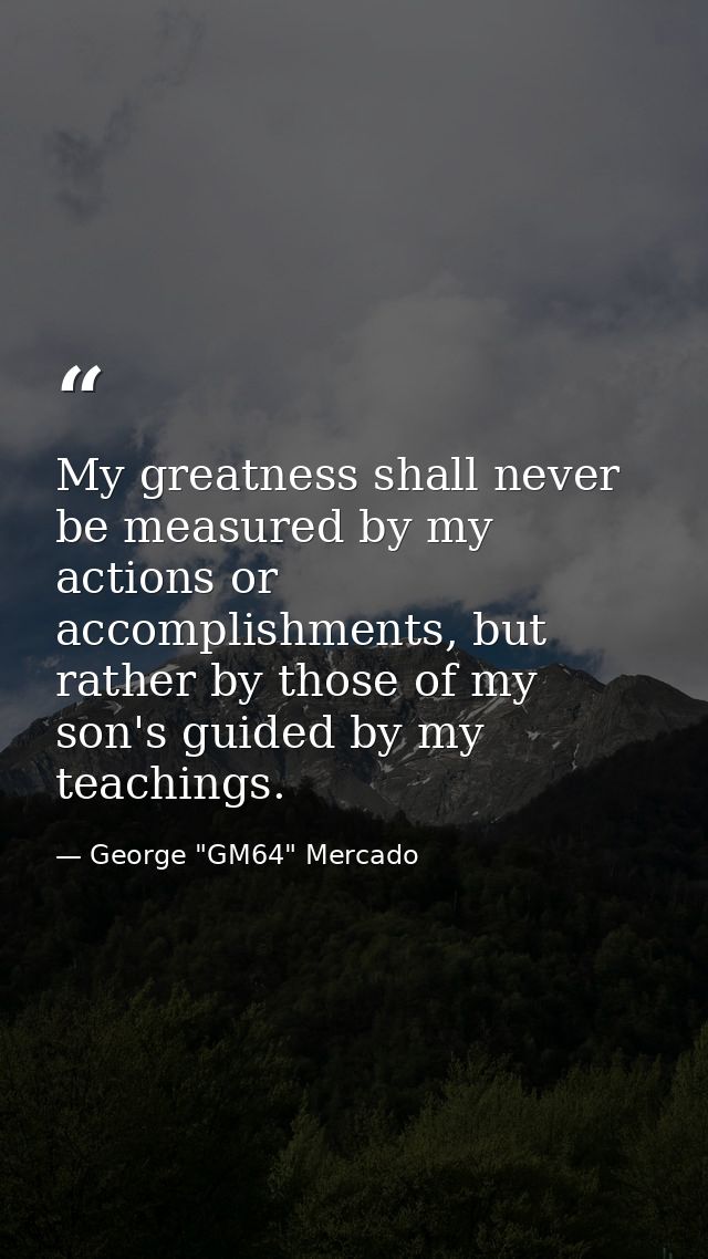 My greatness shall never be measured by my actions or accomplishments, but rather by those of my son's guided by my teac — George "GM64" Mercado