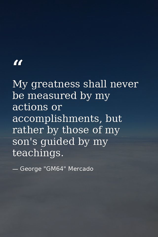 My greatness shall never be measured by my actions or accomplishments, but rather by those of my son's guided by my teac — George "GM64" Mercado