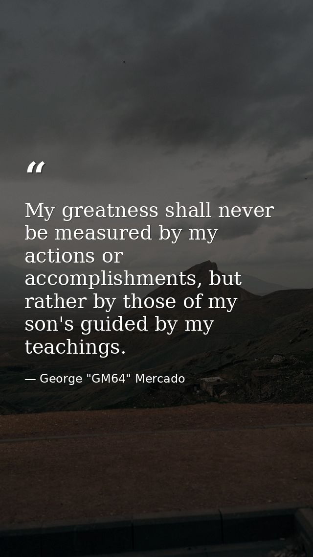My greatness shall never be measured by my actions or accomplishments, but rather by those of my son's guided by my teac — George "GM64" Mercado