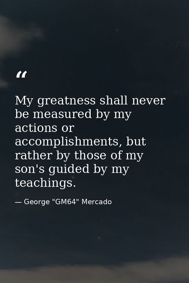 My greatness shall never be measured by my actions or accomplishments, but rather by those of my son's guided by my teac — George "GM64" Mercado