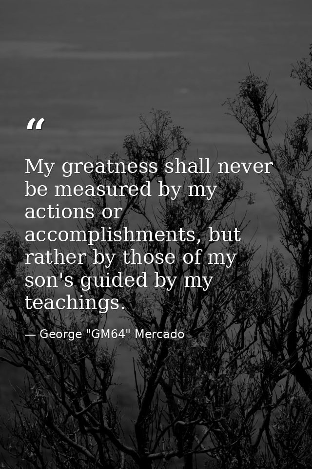 My greatness shall never be measured by my actions or accomplishments, but rather by those of my son's guided by my teac — George "GM64" Mercado