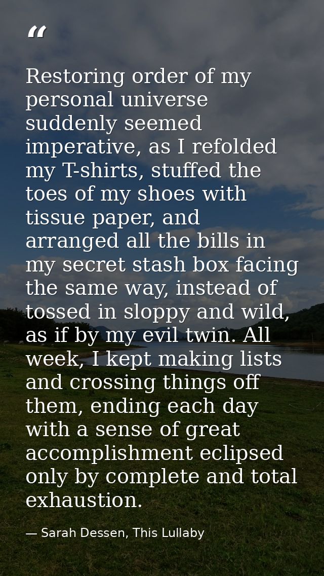 Restoring order of my personal universe suddenly seemed imperative, as I refolded my T-shirts, stuffed the toes of my sh — Sarah Dessen, This Lullaby