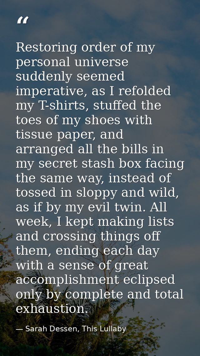 Restoring order of my personal universe suddenly seemed imperative, as I refolded my T-shirts, stuffed the toes of my sh — Sarah Dessen, This Lullaby