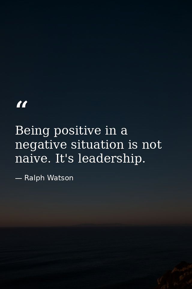 Being positive in a negative situation is not naive. It's leadership. — Ralph Watson