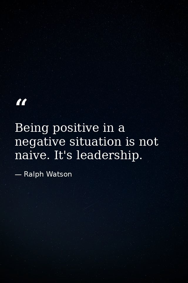Being positive in a negative situation is not naive. It's leadership. — Ralph Watson