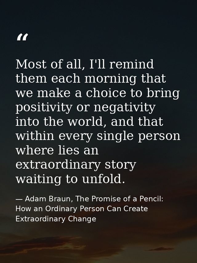 Most of all, I'll remind them each morning that we make a choice to bring positivity or negativity into the world, and t — Adam Braun, The Promise of a Pencil: How an Ordinary Person Can Create Extraordinary Change