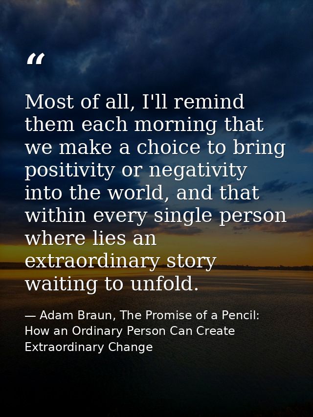 Most of all, I'll remind them each morning that we make a choice to bring positivity or negativity into the world, and t — Adam Braun, The Promise of a Pencil: How an Ordinary Person Can Create Extraordinary Change