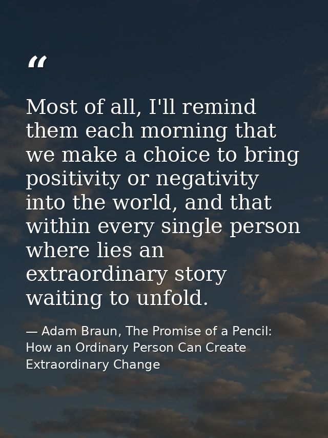 Most of all, I'll remind them each morning that we make a choice to bring positivity or negativity into the world, and t — Adam Braun, The Promise of a Pencil: How an Ordinary Person Can Create Extraordinary Change