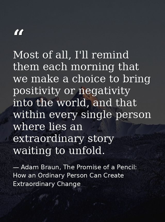 Most of all, I'll remind them each morning that we make a choice to bring positivity or negativity into the world, and t — Adam Braun, The Promise of a Pencil: How an Ordinary Person Can Create Extraordinary Change