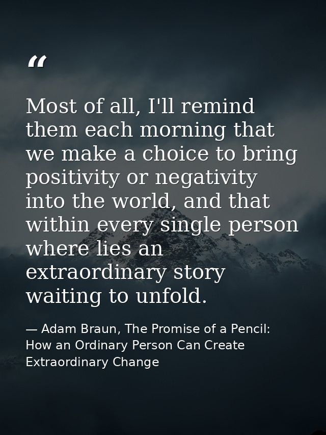 Most of all, I'll remind them each morning that we make a choice to bring positivity or negativity into the world, and t — Adam Braun, The Promise of a Pencil: How an Ordinary Person Can Create Extraordinary Change
