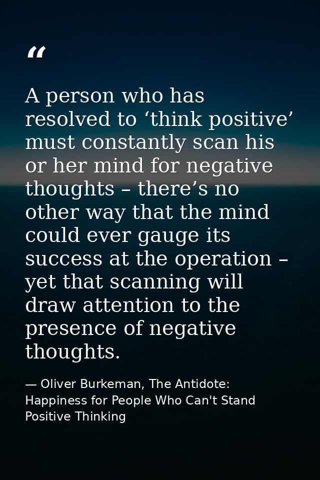 A person who has resolved to ‘think positive’ must constantly scan his or her mind for negative thoughts – there’s no ot — Oliver Burkeman, The Antidote: Happiness for People Who Can't Stand Positive Thinking