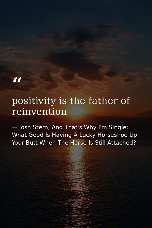 positivity is the father of reinvention — Josh Stern, And That's Why I'm Single: What Good Is Having A Lucky Horseshoe Up Your Butt When The Horse Is Still Attached?
