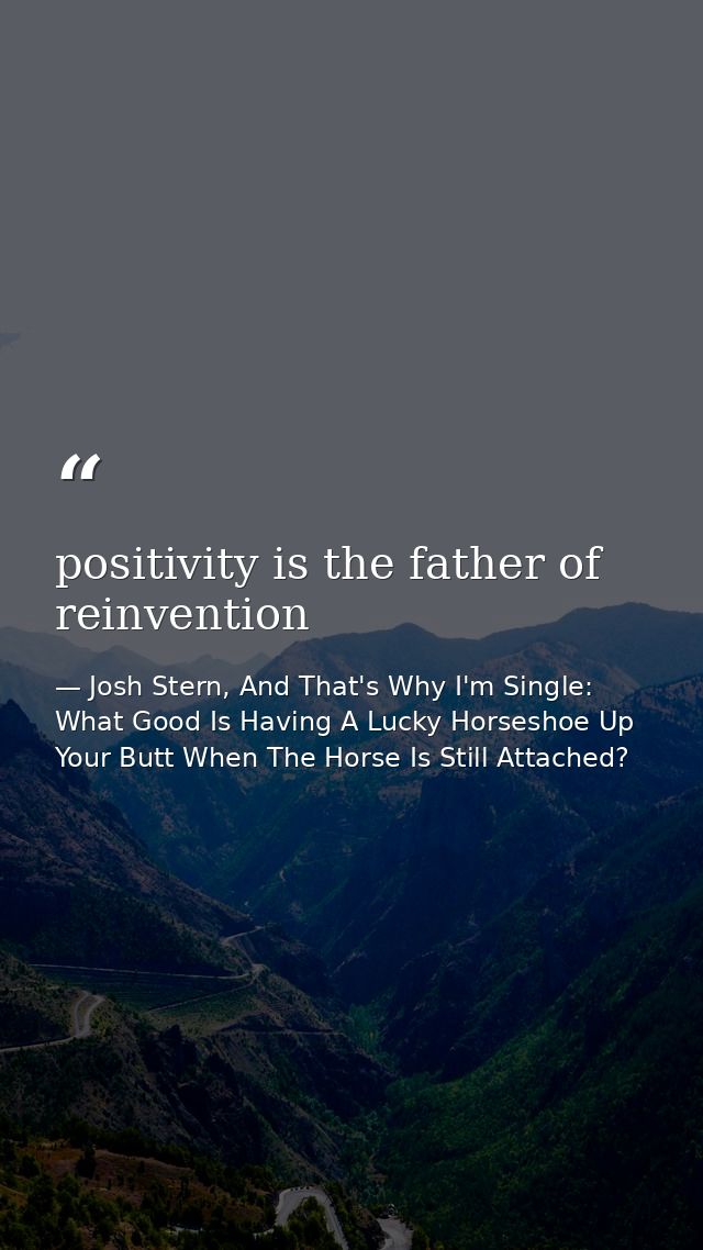 positivity is the father of reinvention — Josh Stern, And That's Why I'm Single: What Good Is Having A Lucky Horseshoe Up Your Butt When The Horse Is Still Attached?