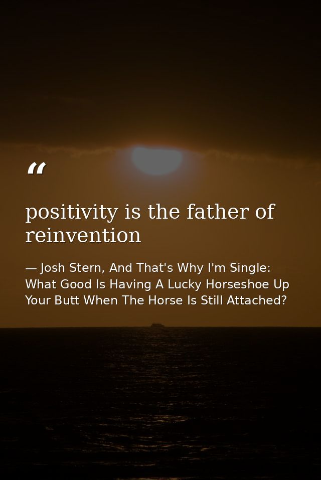 positivity is the father of reinvention — Josh Stern, And That's Why I'm Single: What Good Is Having A Lucky Horseshoe Up Your Butt When The Horse Is Still Attached?