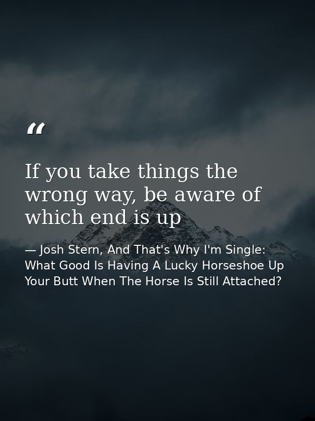 If you take things the wrong way, be aware of which end is up — Josh Stern, And That's Why I'm Single: What Good Is Having A Lucky Horseshoe Up Your Butt When The Horse Is Still Attached?