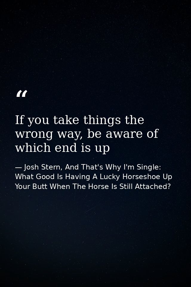 If you take things the wrong way, be aware of which end is up — Josh Stern, And That's Why I'm Single: What Good Is Having A Lucky Horseshoe Up Your Butt When The Horse Is Still Attached?