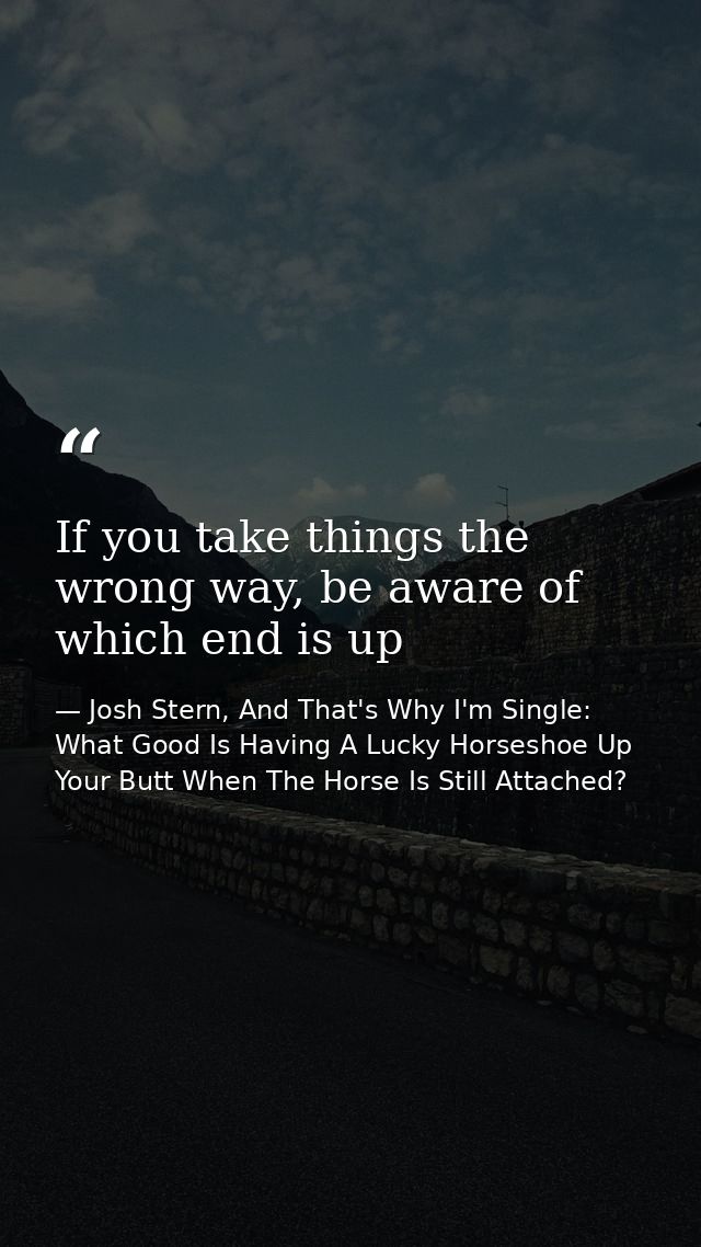If you take things the wrong way, be aware of which end is up — Josh Stern, And That's Why I'm Single: What Good Is Having A Lucky Horseshoe Up Your Butt When The Horse Is Still Attached?