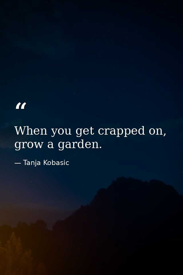 When you get crapped on, grow a garden. — Tanja Kobasic