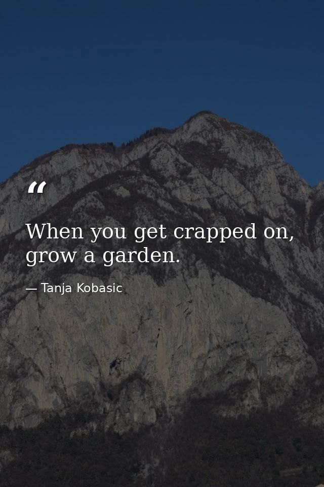 When you get crapped on, grow a garden. — Tanja Kobasic