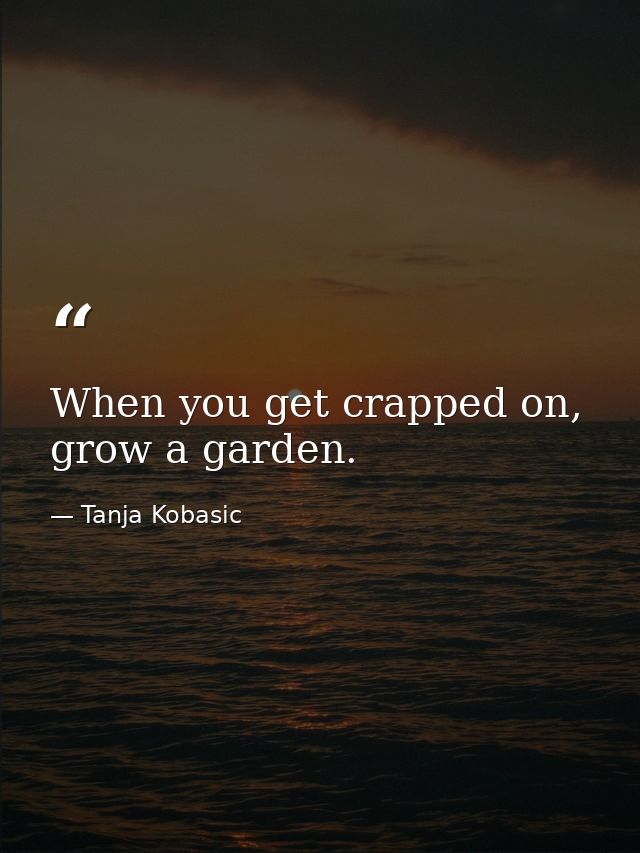 When you get crapped on, grow a garden. — Tanja Kobasic