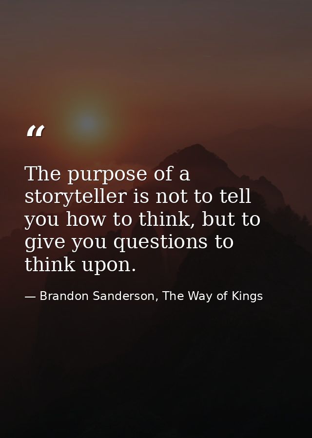 The purpose of a storyteller is not to tell you how to think, but to give you questions to think upon. — Brandon Sanderson, The Way of Kings
