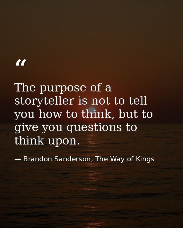The purpose of a storyteller is not to tell you how to think, but to give you questions to think upon. — Brandon Sanderson, The Way of Kings