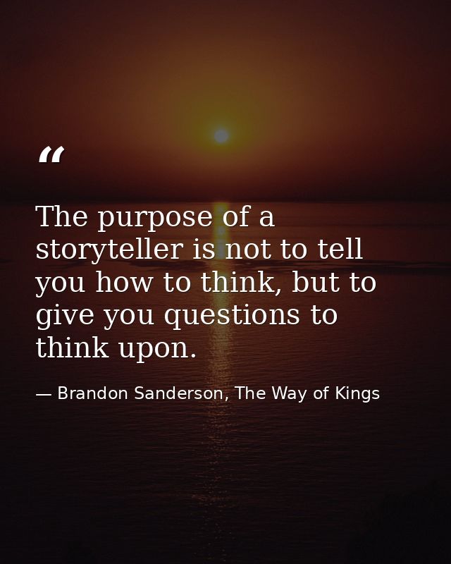 The purpose of a storyteller is not to tell you how to think, but to give you questions to think upon. — Brandon Sanderson, The Way of Kings