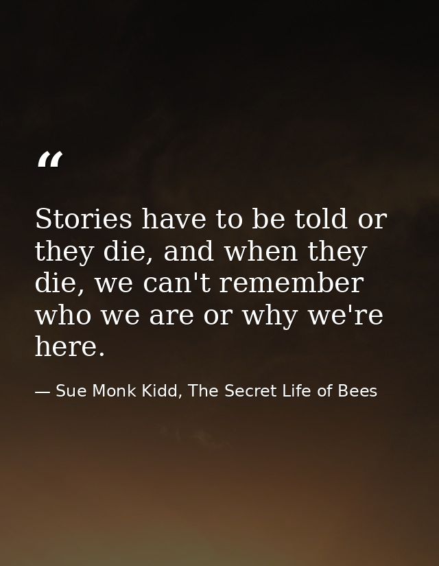 Stories have to be told or they die, and when they die, we can't remember who we are or why we're here. — Sue Monk Kidd, The Secret Life of Bees