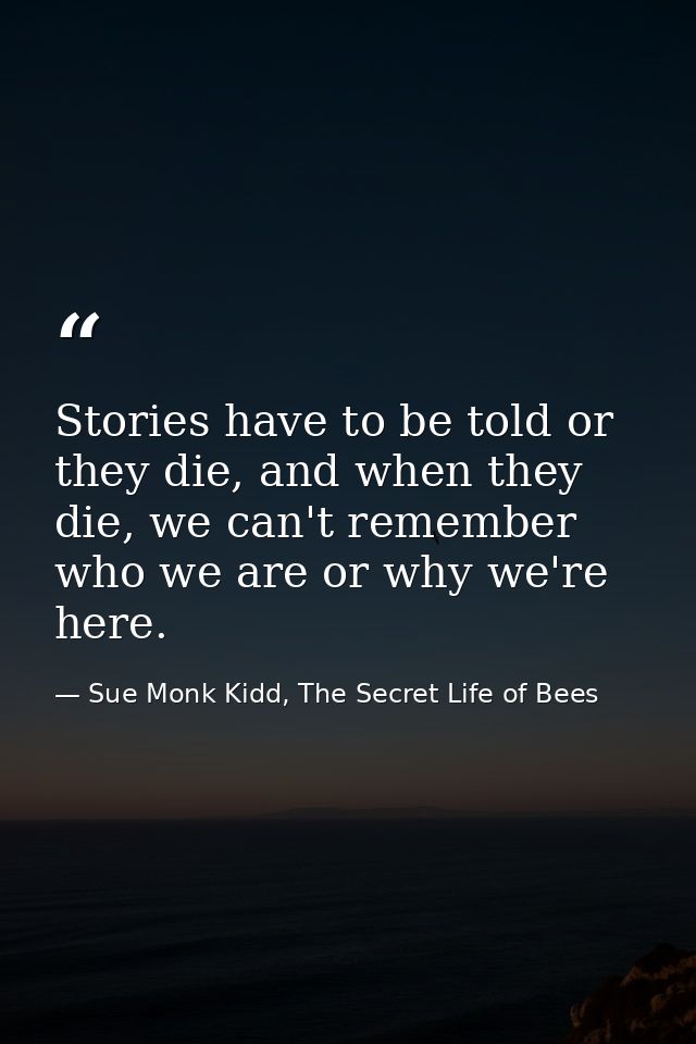 Stories have to be told or they die, and when they die, we can't remember who we are or why we're here. — Sue Monk Kidd, The Secret Life of Bees