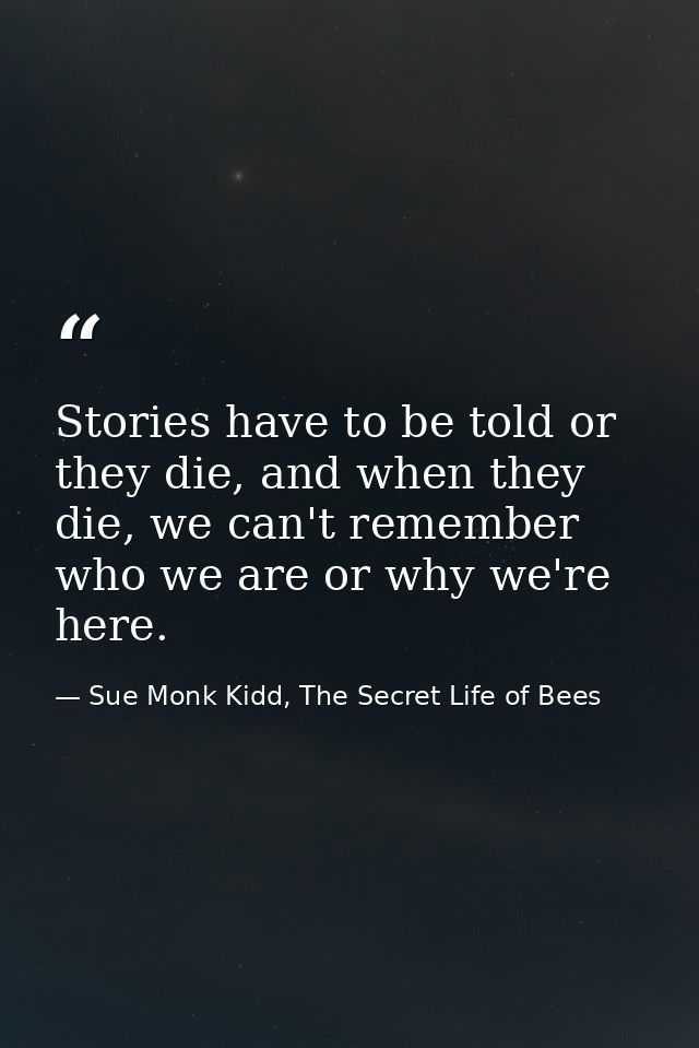 Stories have to be told or they die, and when they die, we can't remember who we are or why we're here. — Sue Monk Kidd, The Secret Life of Bees