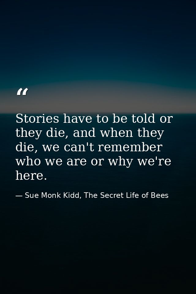 Stories have to be told or they die, and when they die, we can't remember who we are or why we're here. — Sue Monk Kidd, The Secret Life of Bees