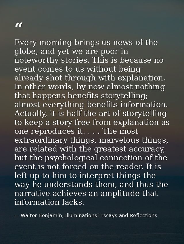 Every morning brings us news of the globe, and yet we are poor in noteworthy stories. This is because no event comes to  — Walter Benjamin, Illuminations: Essays and Reflections