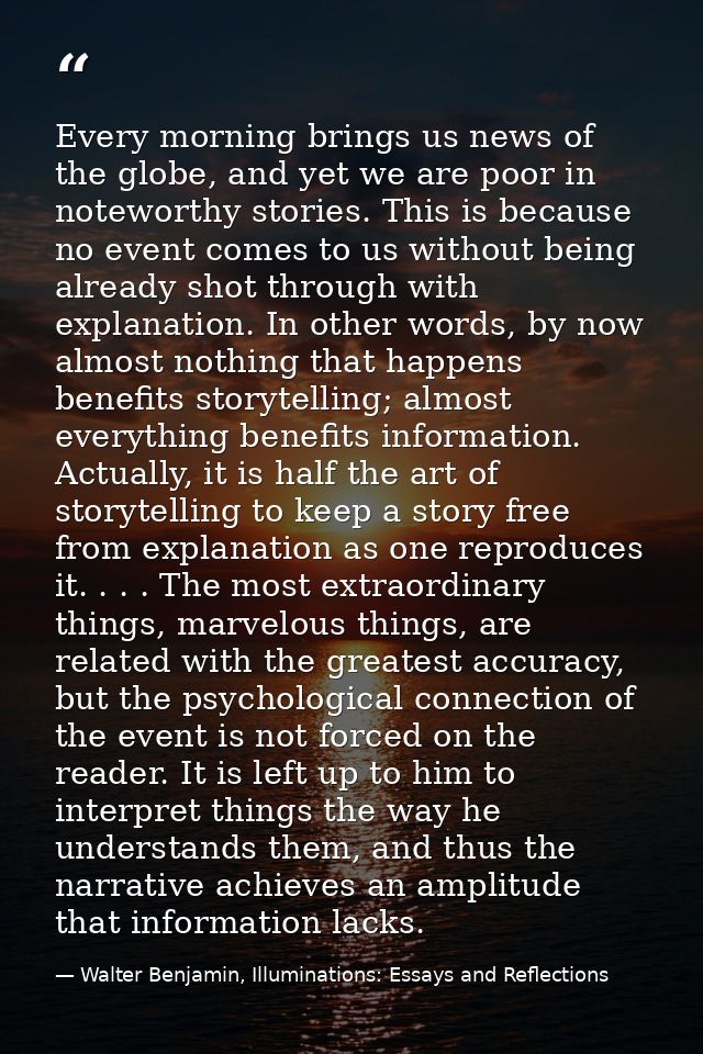 Every morning brings us news of the globe, and yet we are poor in noteworthy stories. This is because no event comes to  — Walter Benjamin, Illuminations: Essays and Reflections