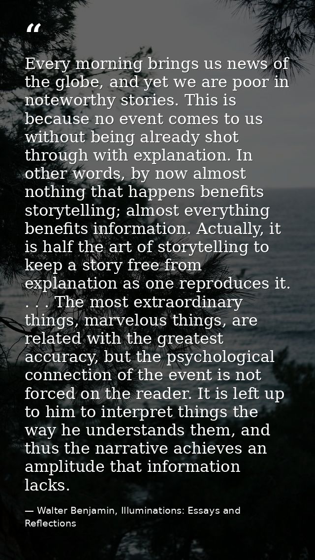 Every morning brings us news of the globe, and yet we are poor in noteworthy stories. This is because no event comes to  — Walter Benjamin, Illuminations: Essays and Reflections